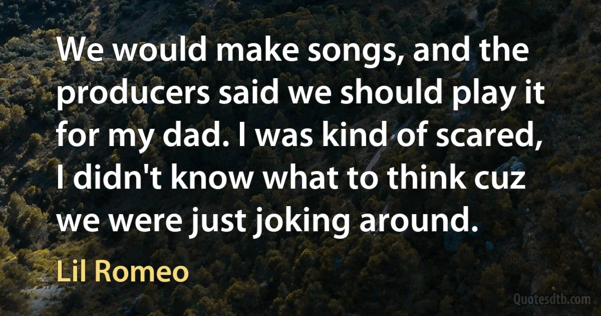 We would make songs, and the producers said we should play it for my dad. I was kind of scared, I didn't know what to think cuz we were just joking around. (Lil Romeo)