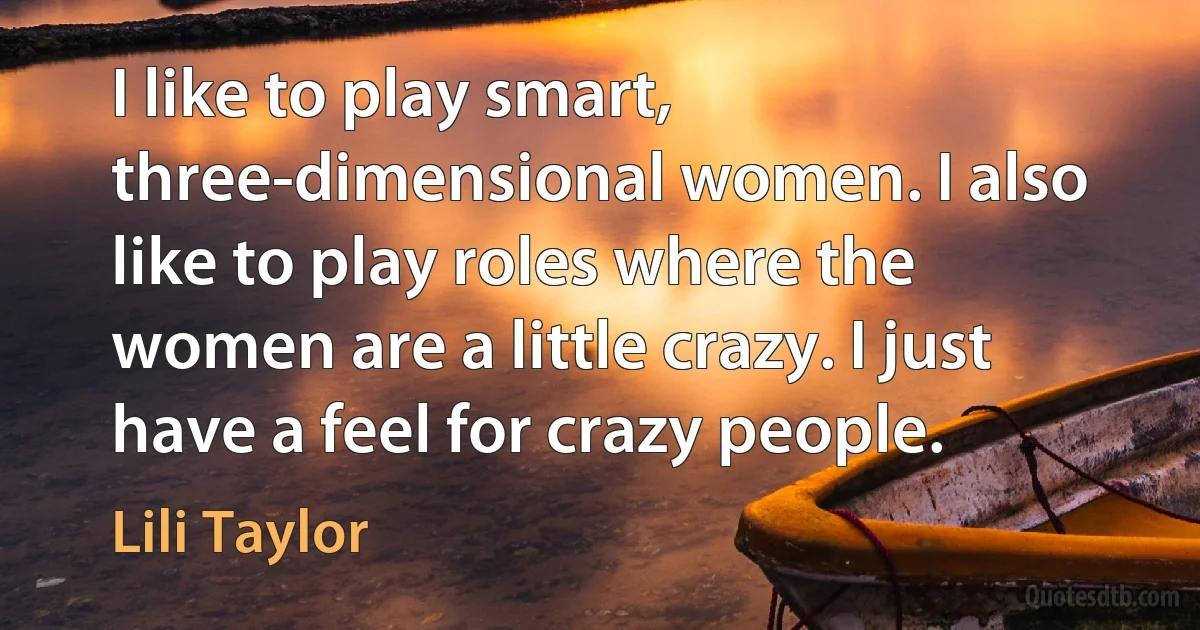 I like to play smart, three-dimensional women. I also like to play roles where the women are a little crazy. I just have a feel for crazy people. (Lili Taylor)