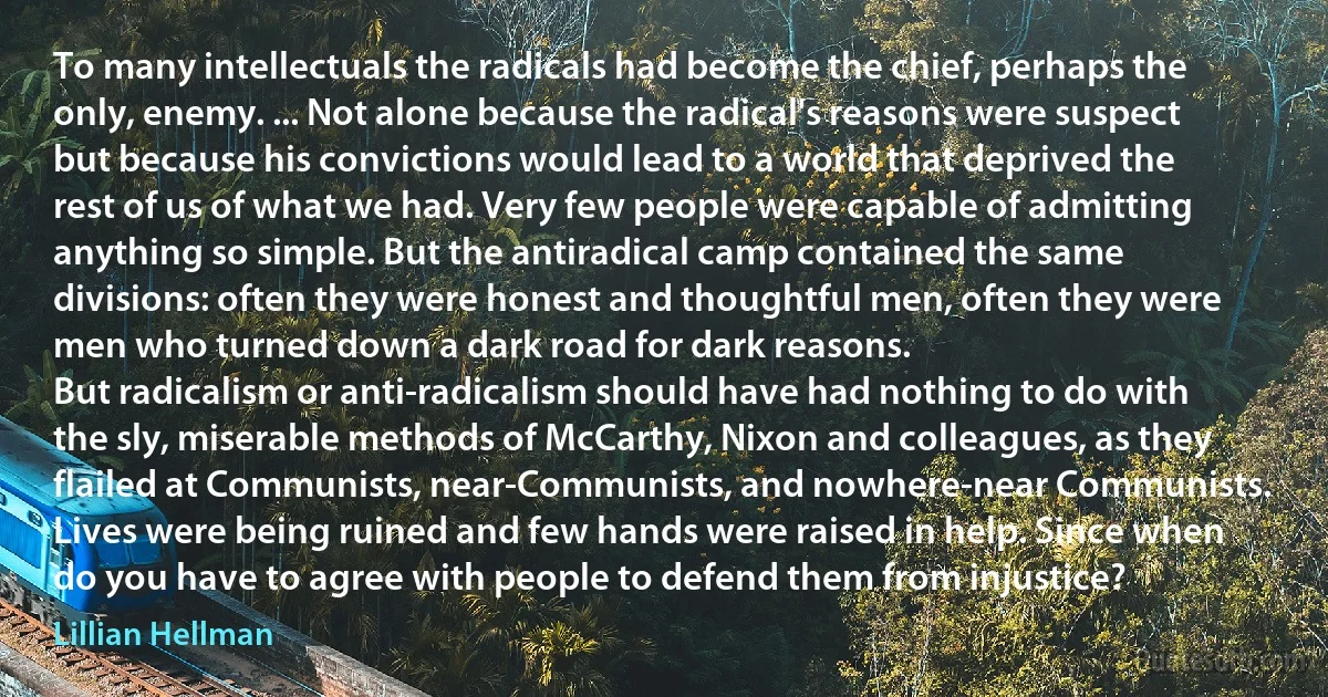 To many intellectuals the radicals had become the chief, perhaps the only, enemy. ... Not alone because the radical's reasons were suspect but because his convictions would lead to a world that deprived the rest of us of what we had. Very few people were capable of admitting anything so simple. But the antiradical camp contained the same divisions: often they were honest and thoughtful men, often they were men who turned down a dark road for dark reasons.
But radicalism or anti-radicalism should have had nothing to do with the sly, miserable methods of McCarthy, Nixon and colleagues, as they flailed at Communists, near-Communists, and nowhere-near Communists. Lives were being ruined and few hands were raised in help. Since when do you have to agree with people to defend them from injustice? (Lillian Hellman)