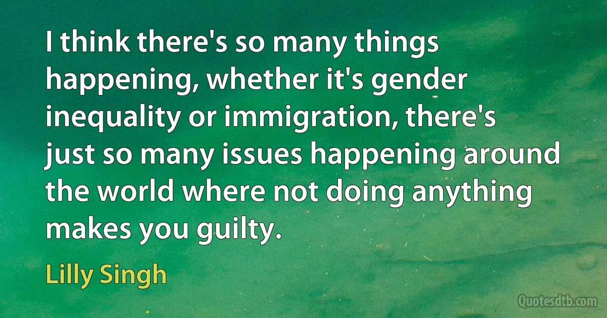 I think there's so many things happening, whether it's gender inequality or immigration, there's just so many issues happening around the world where not doing anything makes you guilty. (Lilly Singh)