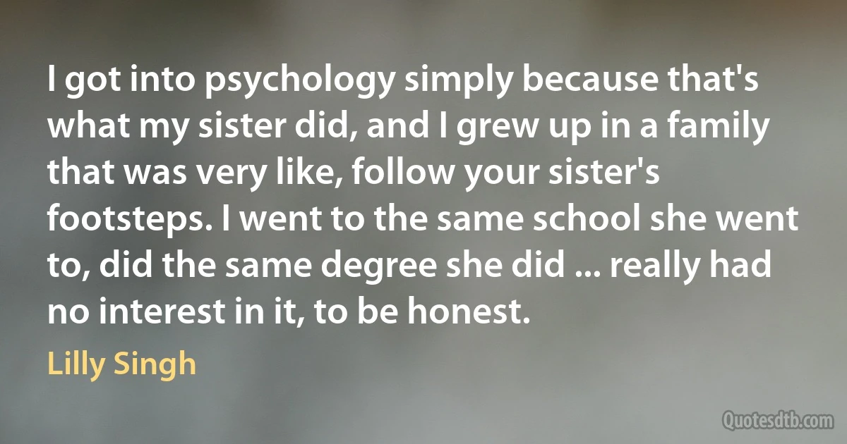 I got into psychology simply because that's what my sister did, and I grew up in a family that was very like, follow your sister's footsteps. I went to the same school she went to, did the same degree she did ... really had no interest in it, to be honest. (Lilly Singh)