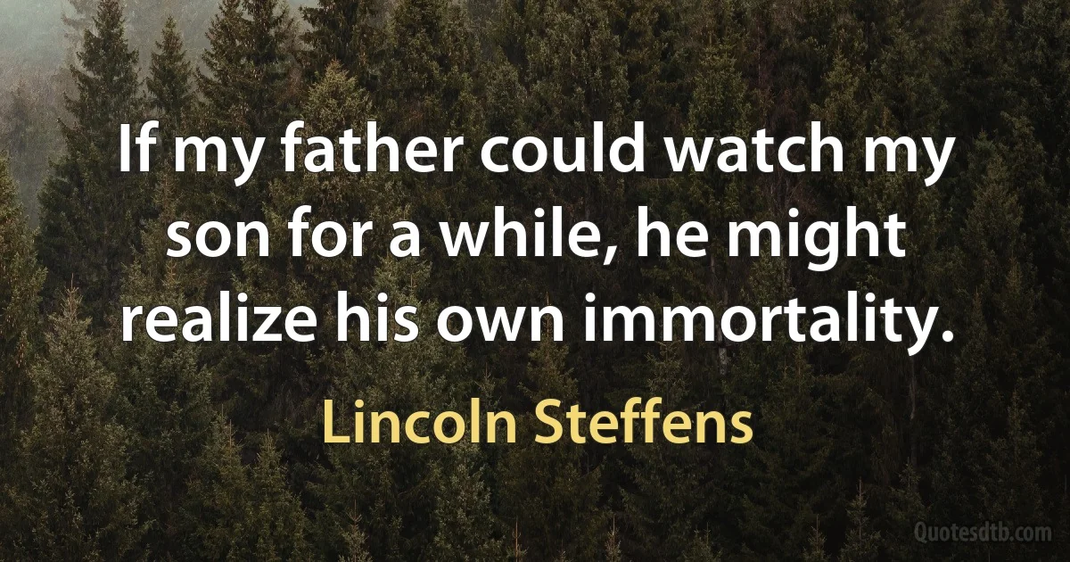 If my father could watch my son for a while, he might realize his own immortality. (Lincoln Steffens)