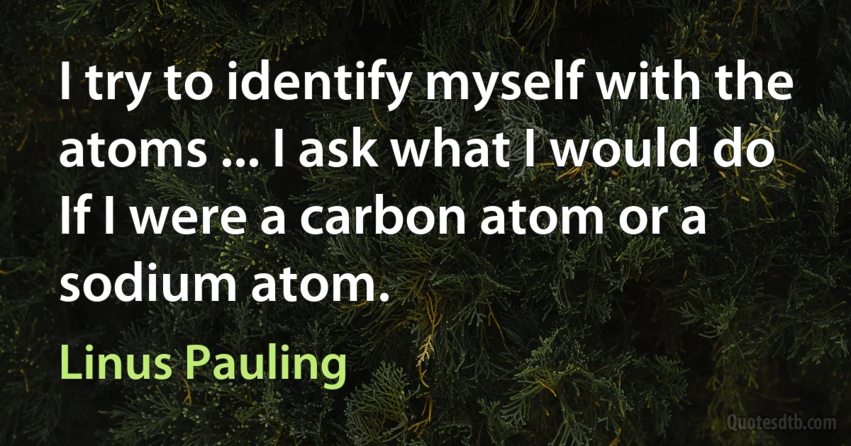 I try to identify myself with the atoms ... I ask what I would do If I were a carbon atom or a sodium atom. (Linus Pauling)