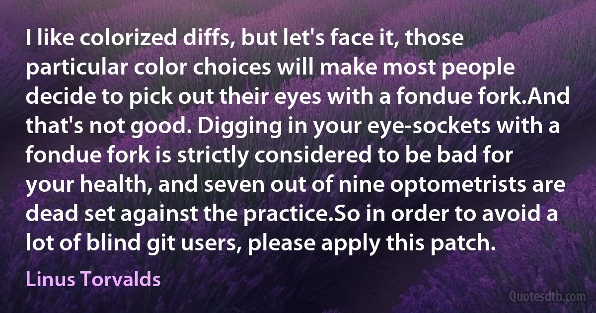 I like colorized diffs, but let's face it, those particular color choices will make most people decide to pick out their eyes with a fondue fork.And that's not good. Digging in your eye-sockets with a fondue fork is strictly considered to be bad for your health, and seven out of nine optometrists are dead set against the practice.So in order to avoid a lot of blind git users, please apply this patch. (Linus Torvalds)