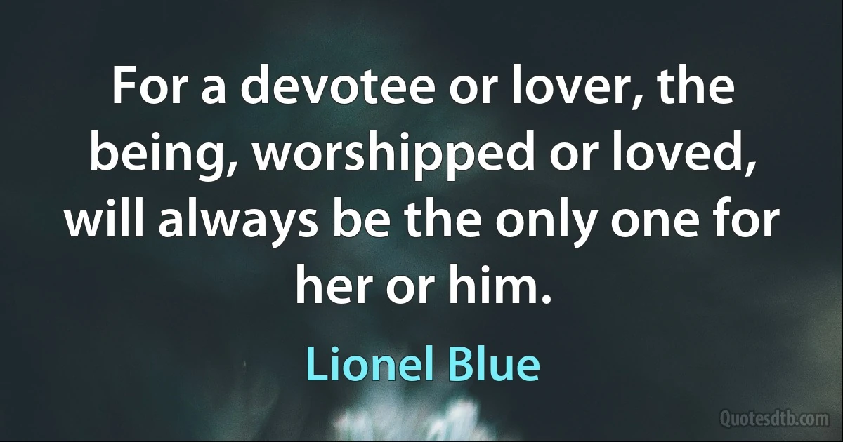 For a devotee or lover, the being, worshipped or loved, will always be the only one for her or him. (Lionel Blue)