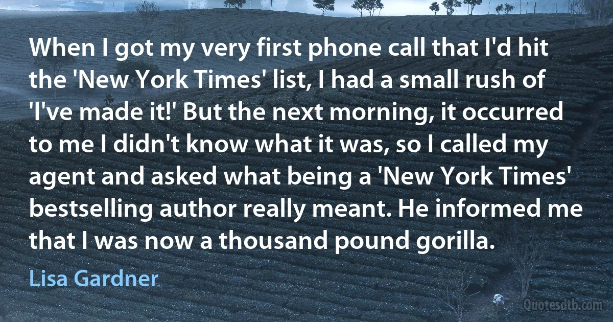 When I got my very first phone call that I'd hit the 'New York Times' list, I had a small rush of 'I've made it!' But the next morning, it occurred to me I didn't know what it was, so I called my agent and asked what being a 'New York Times' bestselling author really meant. He informed me that I was now a thousand pound gorilla. (Lisa Gardner)