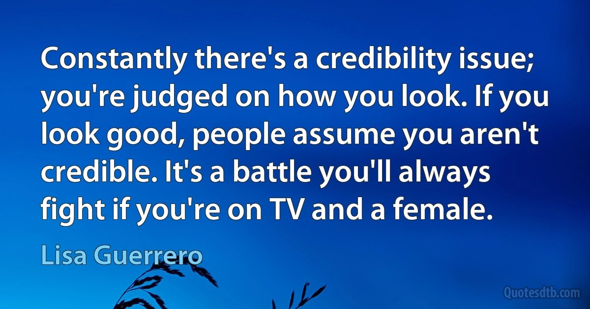 Constantly there's a credibility issue; you're judged on how you look. If you look good, people assume you aren't credible. It's a battle you'll always fight if you're on TV and a female. (Lisa Guerrero)