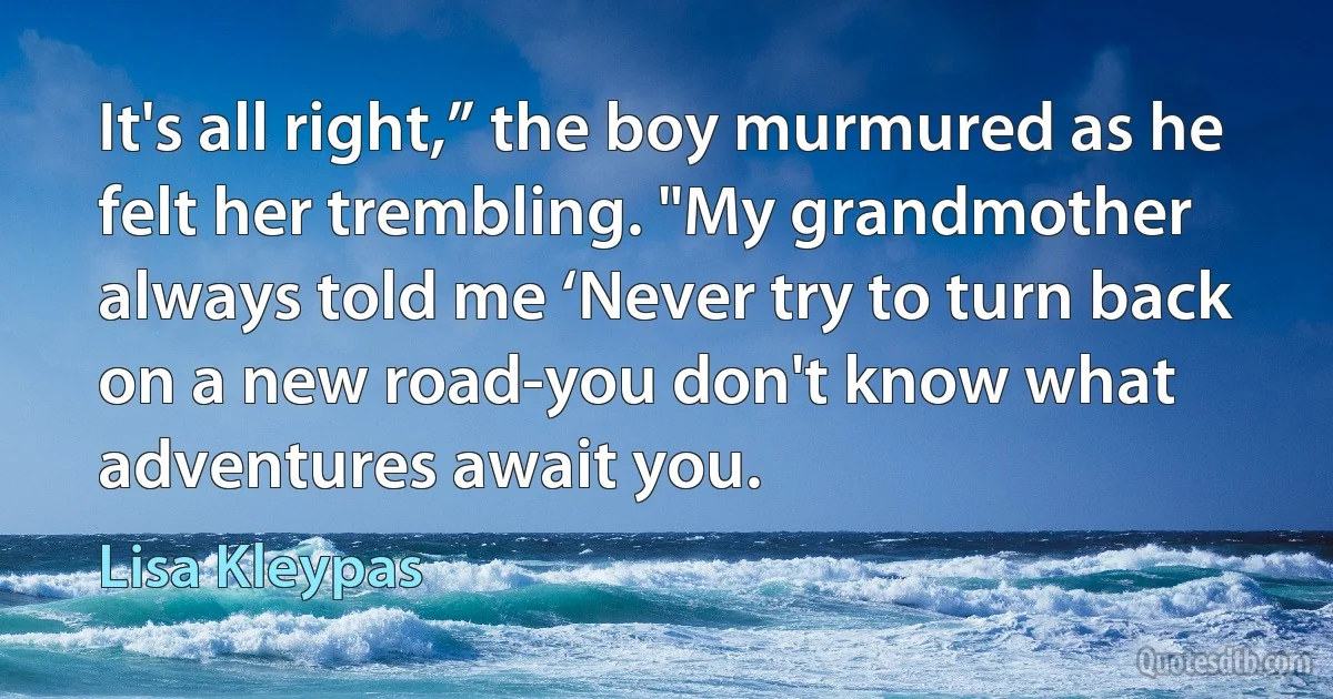 It's all right,” the boy murmured as he felt her trembling. "My grandmother always told me ‘Never try to turn back on a new road-you don't know what adventures await you. (Lisa Kleypas)