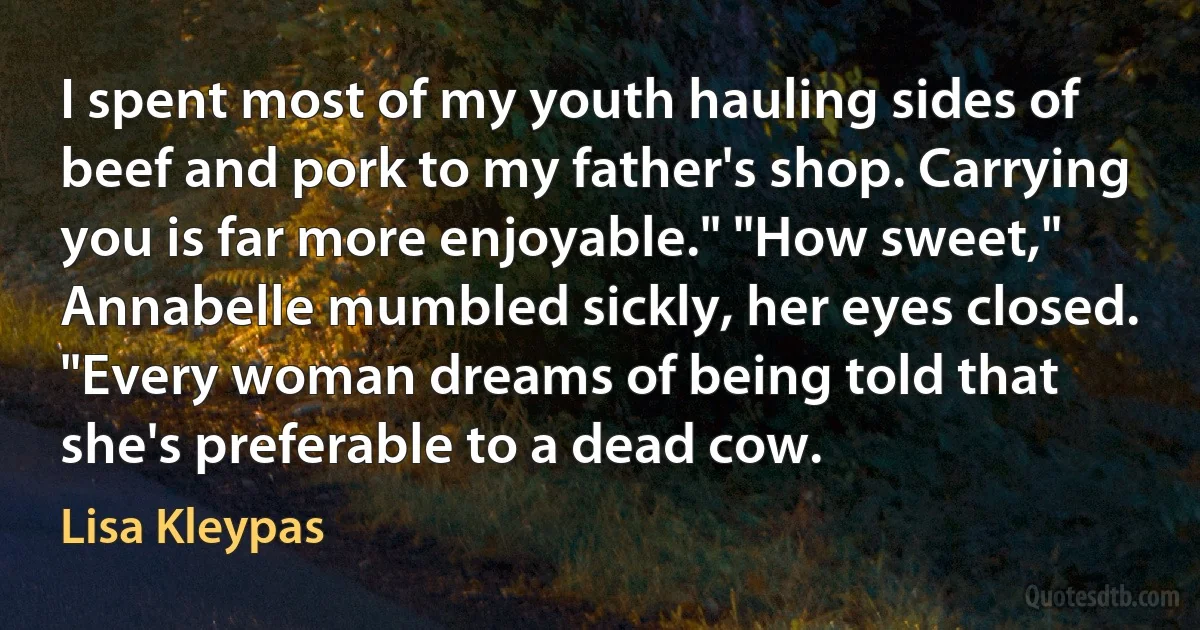 I spent most of my youth hauling sides of beef and pork to my father's shop. Carrying you is far more enjoyable." "How sweet," Annabelle mumbled sickly, her eyes closed. "Every woman dreams of being told that she's preferable to a dead cow. (Lisa Kleypas)