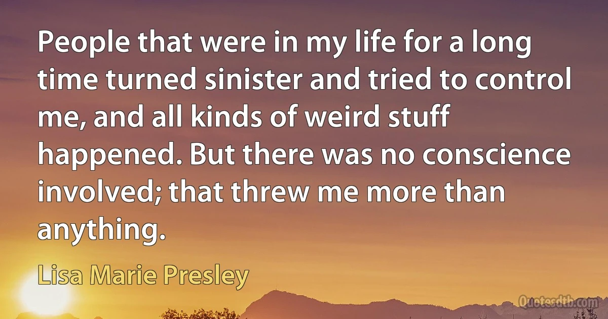 People that were in my life for a long time turned sinister and tried to control me, and all kinds of weird stuff happened. But there was no conscience involved; that threw me more than anything. (Lisa Marie Presley)