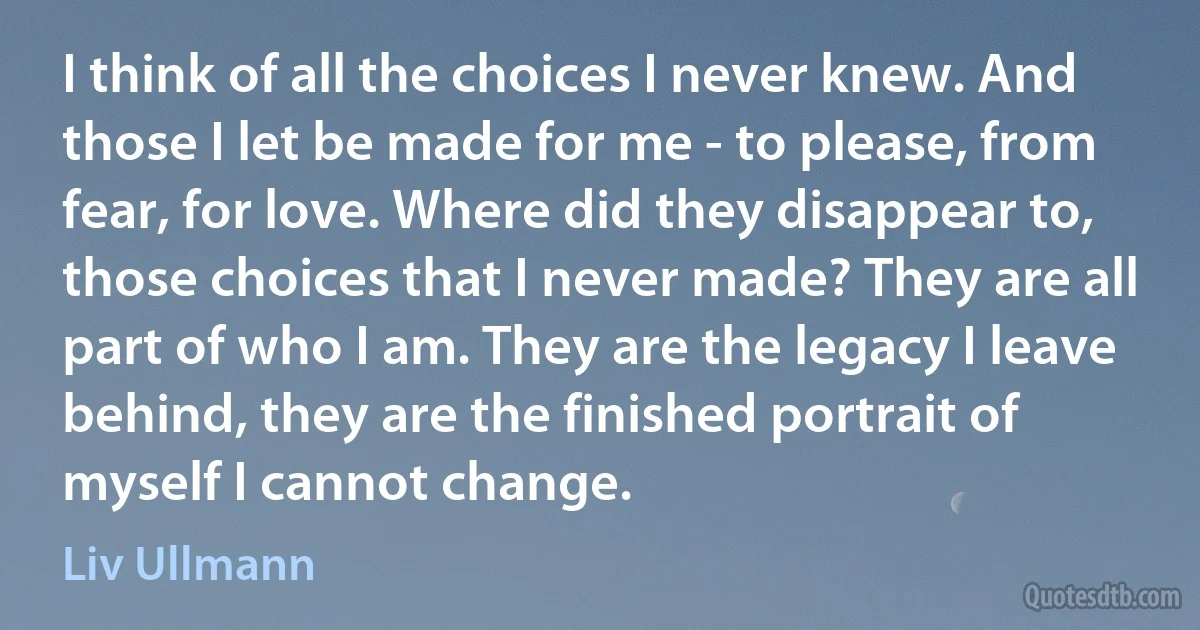 I think of all the choices I never knew. And those I let be made for me - to please, from fear, for love. Where did they disappear to, those choices that I never made? They are all part of who I am. They are the legacy I leave behind, they are the finished portrait of myself I cannot change. (Liv Ullmann)