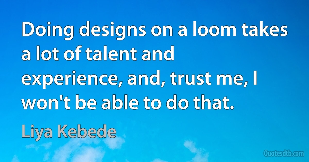 Doing designs on a loom takes a lot of talent and experience, and, trust me, I won't be able to do that. (Liya Kebede)