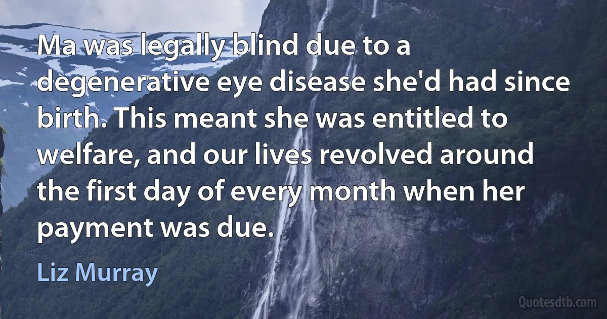 Ma was legally blind due to a degenerative eye disease she'd had since birth. This meant she was entitled to welfare, and our lives revolved around the first day of every month when her payment was due. (Liz Murray)