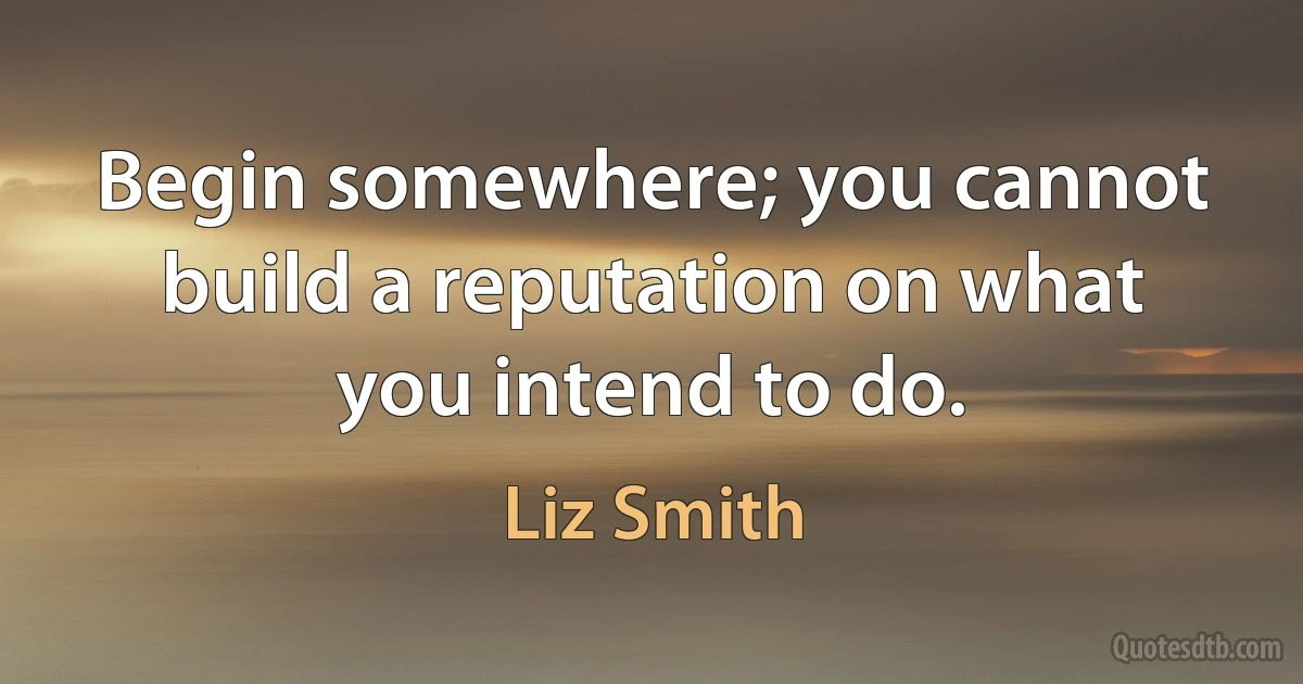 Begin somewhere; you cannot build a reputation on what you intend to do. (Liz Smith)