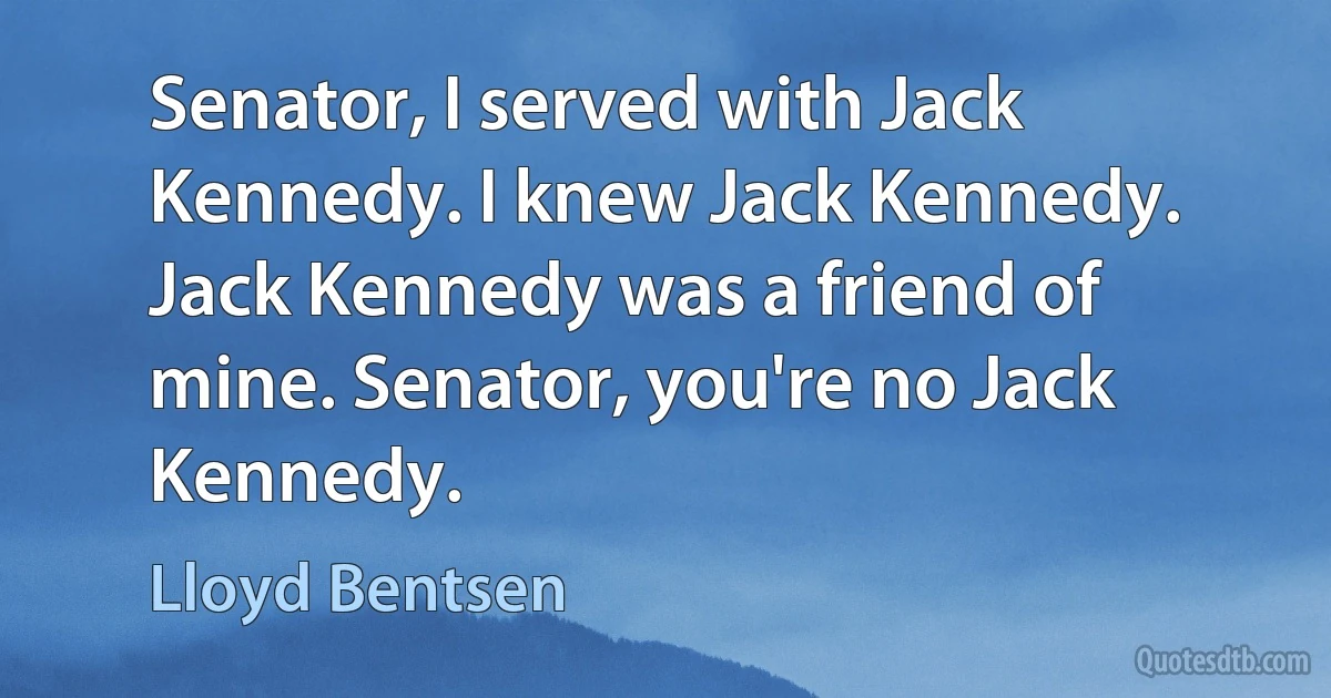 Senator, I served with Jack Kennedy. I knew Jack Kennedy. Jack Kennedy was a friend of mine. Senator, you're no Jack Kennedy. (Lloyd Bentsen)