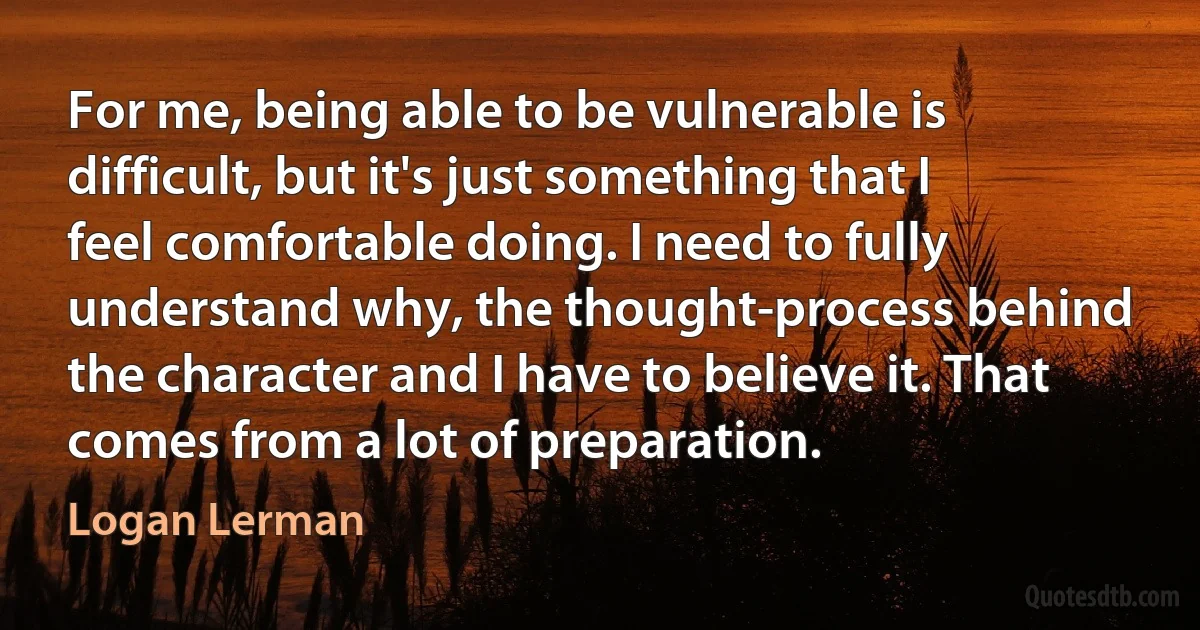 For me, being able to be vulnerable is difficult, but it's just something that I feel comfortable doing. I need to fully understand why, the thought-process behind the character and I have to believe it. That comes from a lot of preparation. (Logan Lerman)