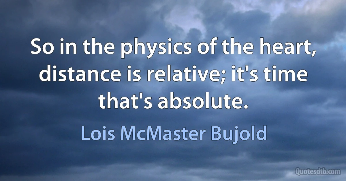 So in the physics of the heart, distance is relative; it's time that's absolute. (Lois McMaster Bujold)