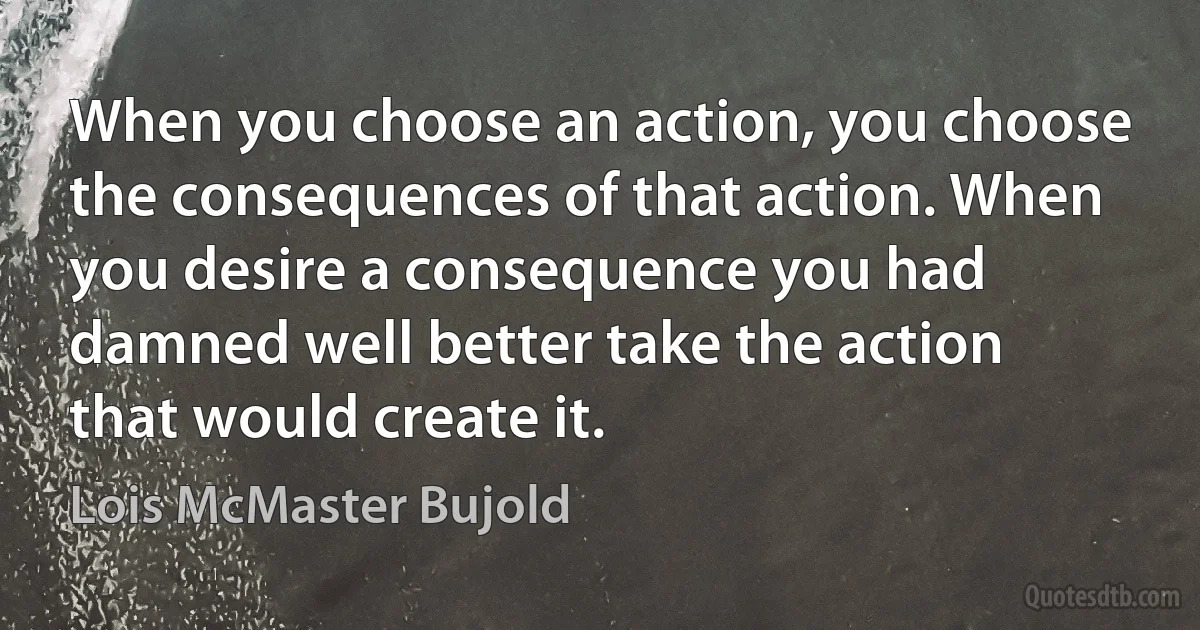 When you choose an action, you choose the consequences of that action. When you desire a consequence you had damned well better take the action that would create it. (Lois McMaster Bujold)