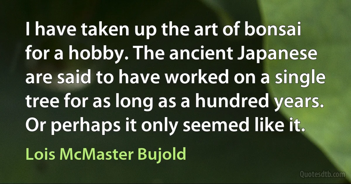 I have taken up the art of bonsai for a hobby. The ancient Japanese are said to have worked on a single tree for as long as a hundred years. Or perhaps it only seemed like it. (Lois McMaster Bujold)