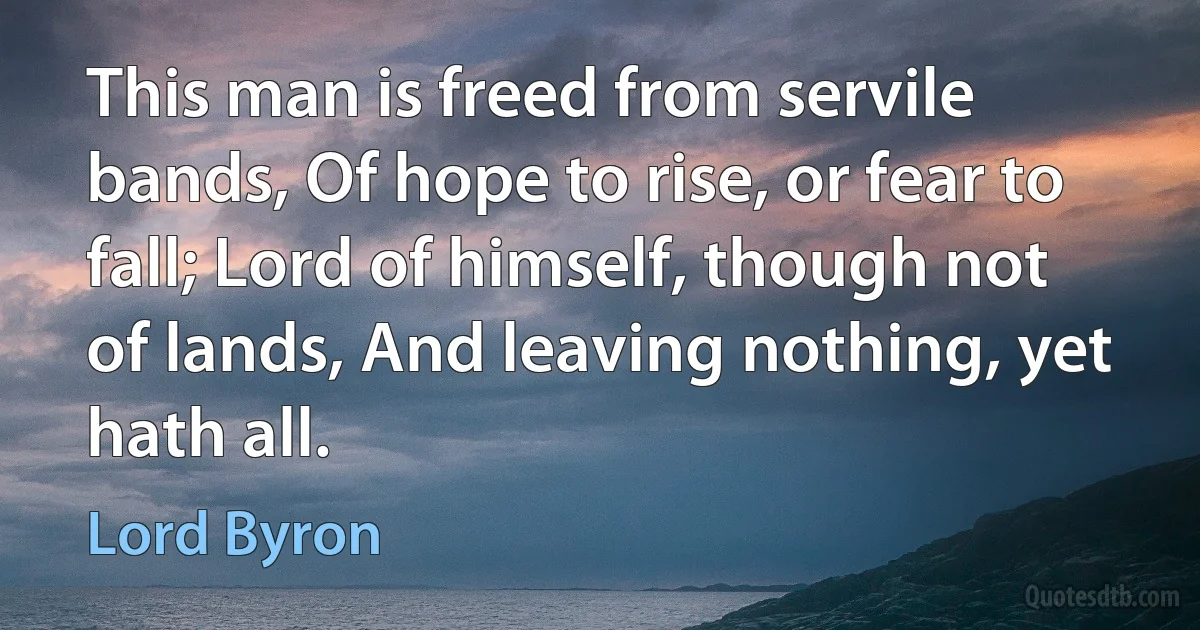 This man is freed from servile bands, Of hope to rise, or fear to fall; Lord of himself, though not of lands, And leaving nothing, yet hath all. (Lord Byron)