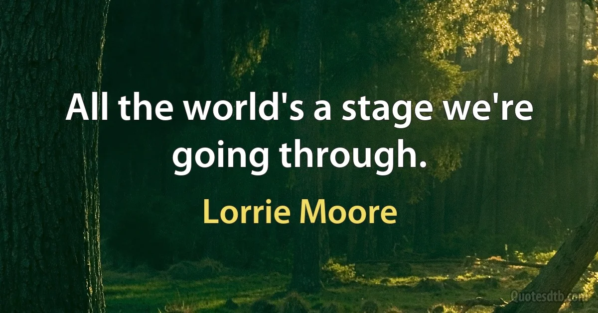 All the world's a stage we're going through. (Lorrie Moore)