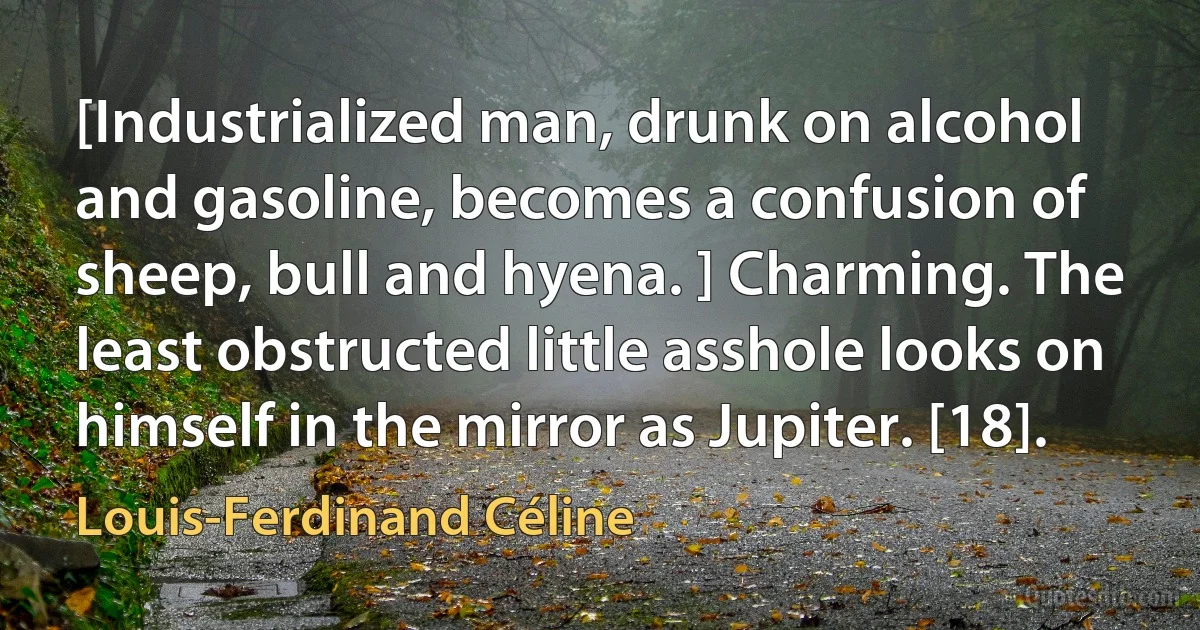 [Industrialized man, drunk on alcohol and gasoline, becomes a confusion of sheep, bull and hyena. ] Charming. The least obstructed little asshole looks on himself in the mirror as Jupiter. [18]. (Louis-Ferdinand Céline)