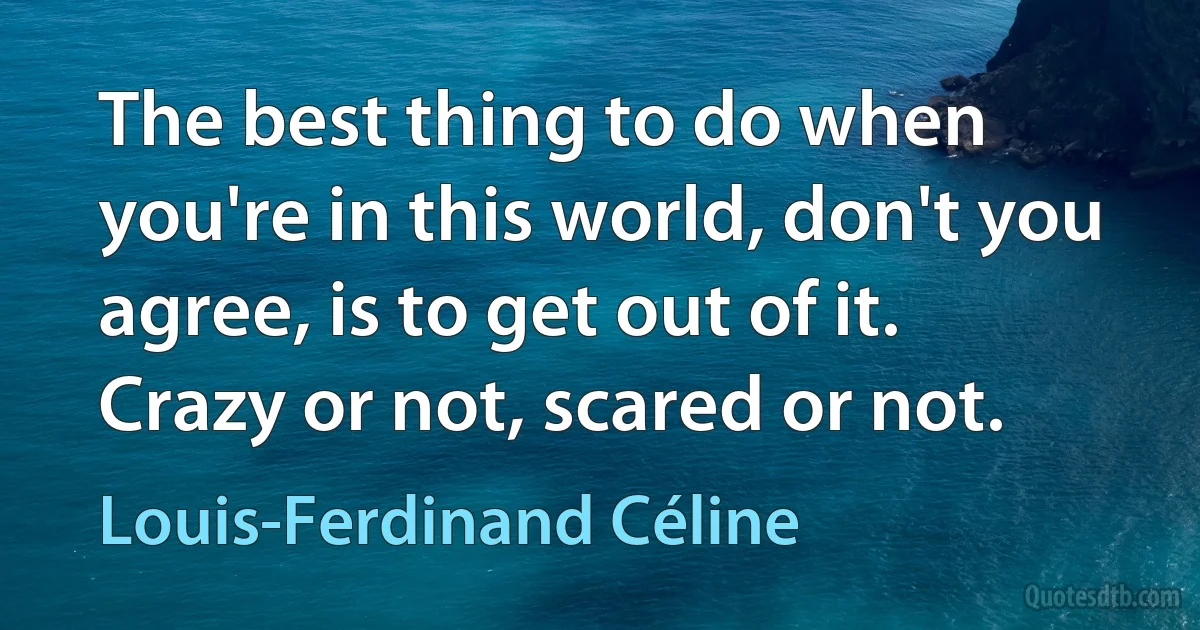 The best thing to do when you're in this world, don't you agree, is to get out of it. Crazy or not, scared or not. (Louis-Ferdinand Céline)