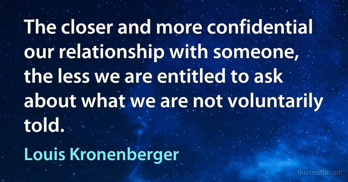 The closer and more confidential our relationship with someone, the less we are entitled to ask about what we are not voluntarily told. (Louis Kronenberger)