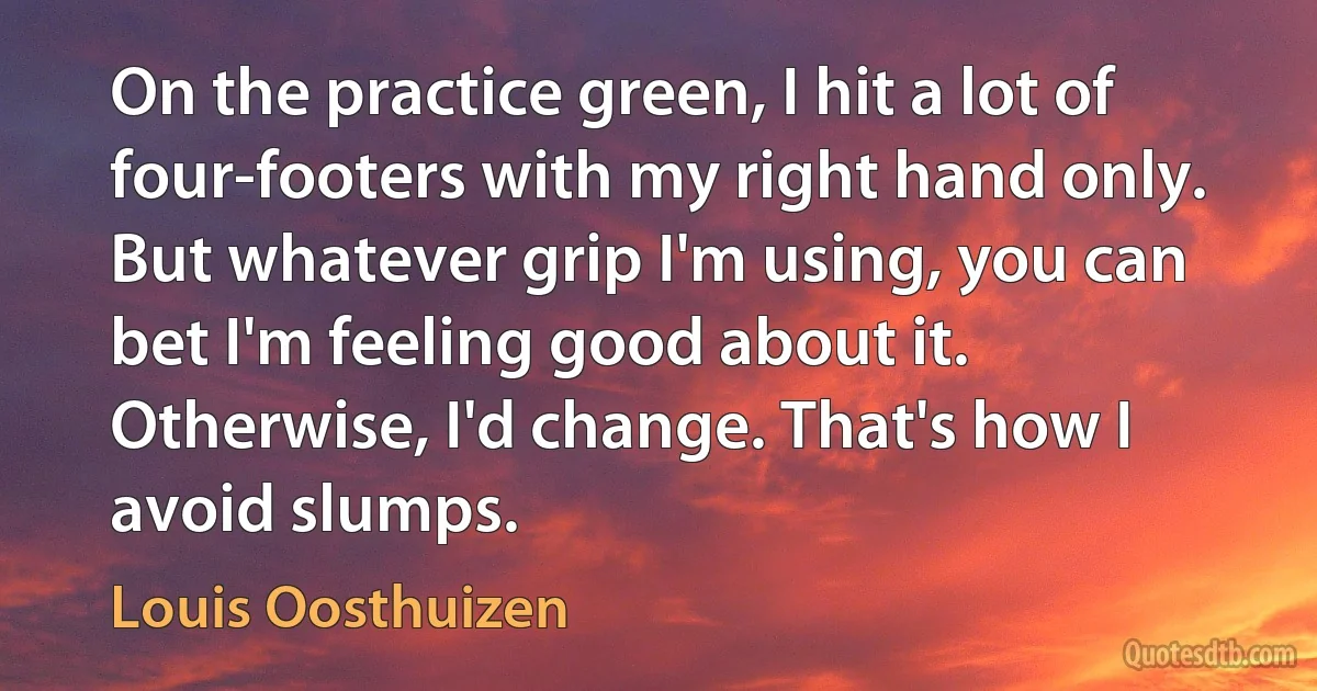 On the practice green, I hit a lot of four-footers with my right hand only. But whatever grip I'm using, you can bet I'm feeling good about it. Otherwise, I'd change. That's how I avoid slumps. (Louis Oosthuizen)