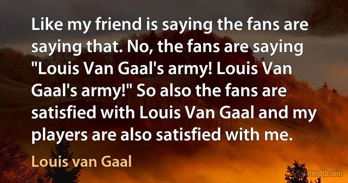 Like my friend is saying the fans are saying that. No, the fans are saying "Louis Van Gaal's army! Louis Van Gaal's army!" So also the fans are satisfied with Louis Van Gaal and my players are also satisfied with me. (Louis van Gaal)