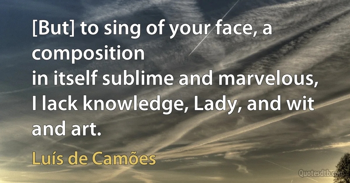 [But] to sing of your face, a composition
in itself sublime and marvelous,
I lack knowledge, Lady, and wit and art. (Luís de Camões)