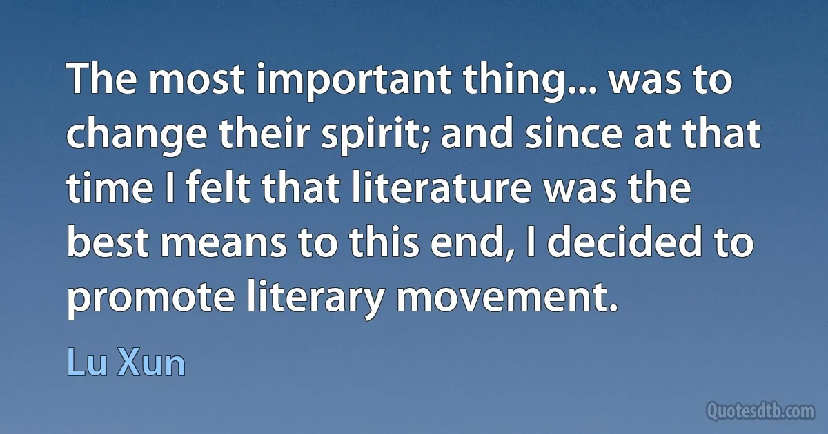 The most important thing... was to change their spirit; and since at that time I felt that literature was the best means to this end, I decided to promote literary movement. (Lu Xun)