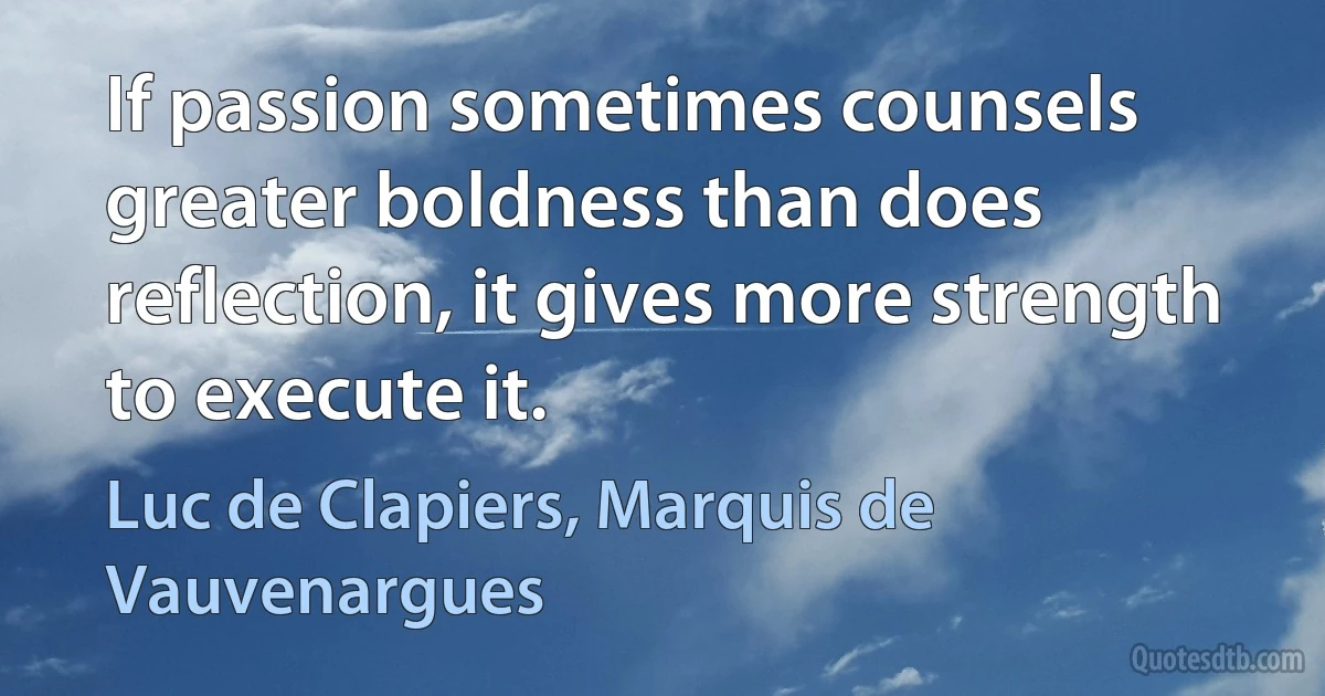 If passion sometimes counsels greater boldness than does reflection, it gives more strength to execute it. (Luc de Clapiers, Marquis de Vauvenargues)