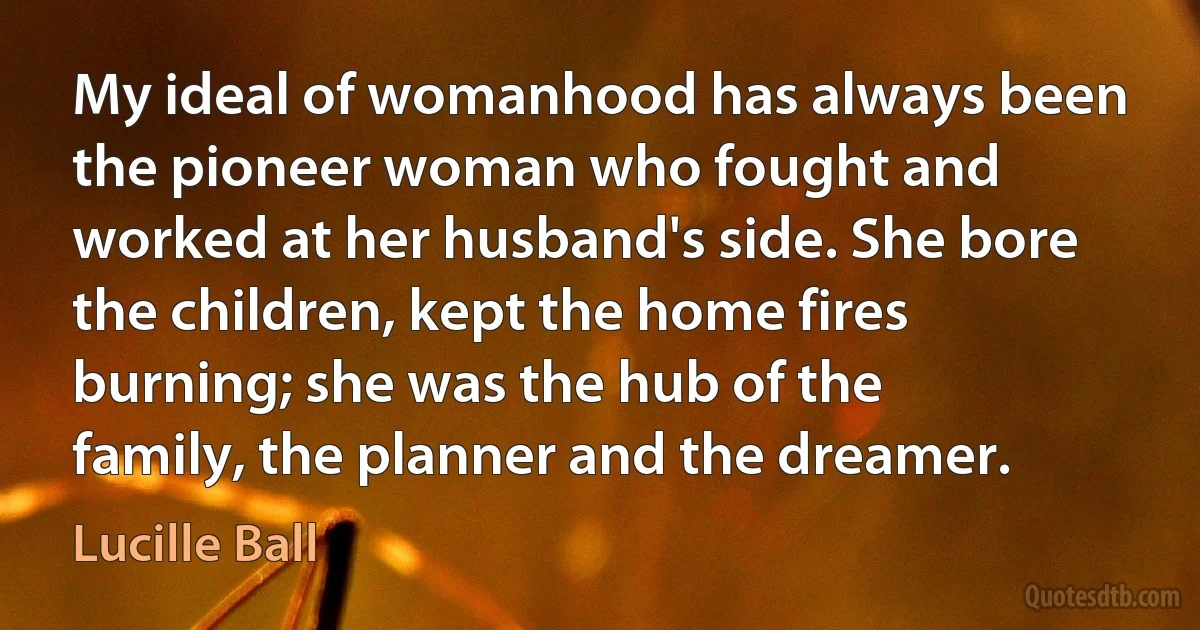 My ideal of womanhood has always been the pioneer woman who fought and worked at her husband's side. She bore the children, kept the home fires burning; she was the hub of the family, the planner and the dreamer. (Lucille Ball)