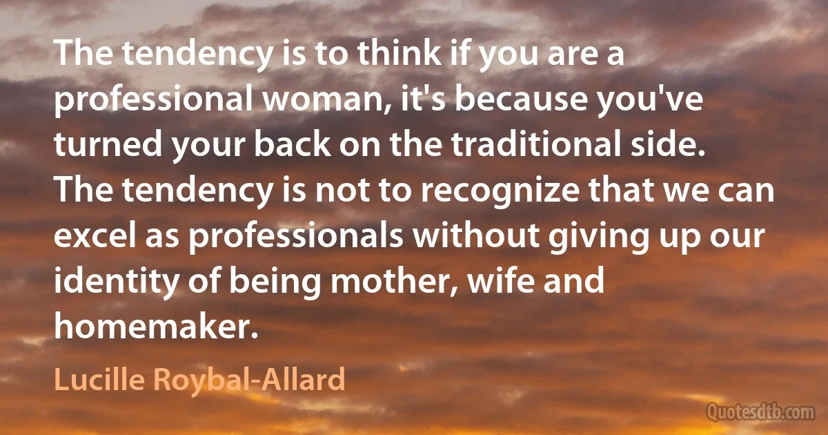 The tendency is to think if you are a professional woman, it's because you've turned your back on the traditional side. The tendency is not to recognize that we can excel as professionals without giving up our identity of being mother, wife and homemaker. (Lucille Roybal-Allard)