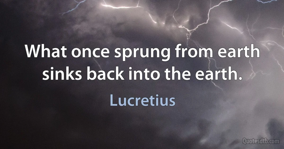 What once sprung from earth sinks back into the earth. (Lucretius)