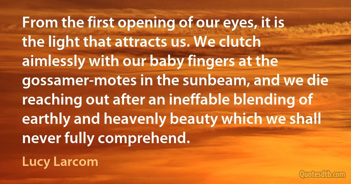 From the first opening of our eyes, it is the light that attracts us. We clutch aimlessly with our baby fingers at the gossamer-motes in the sunbeam, and we die reaching out after an ineffable blending of earthly and heavenly beauty which we shall never fully comprehend. (Lucy Larcom)