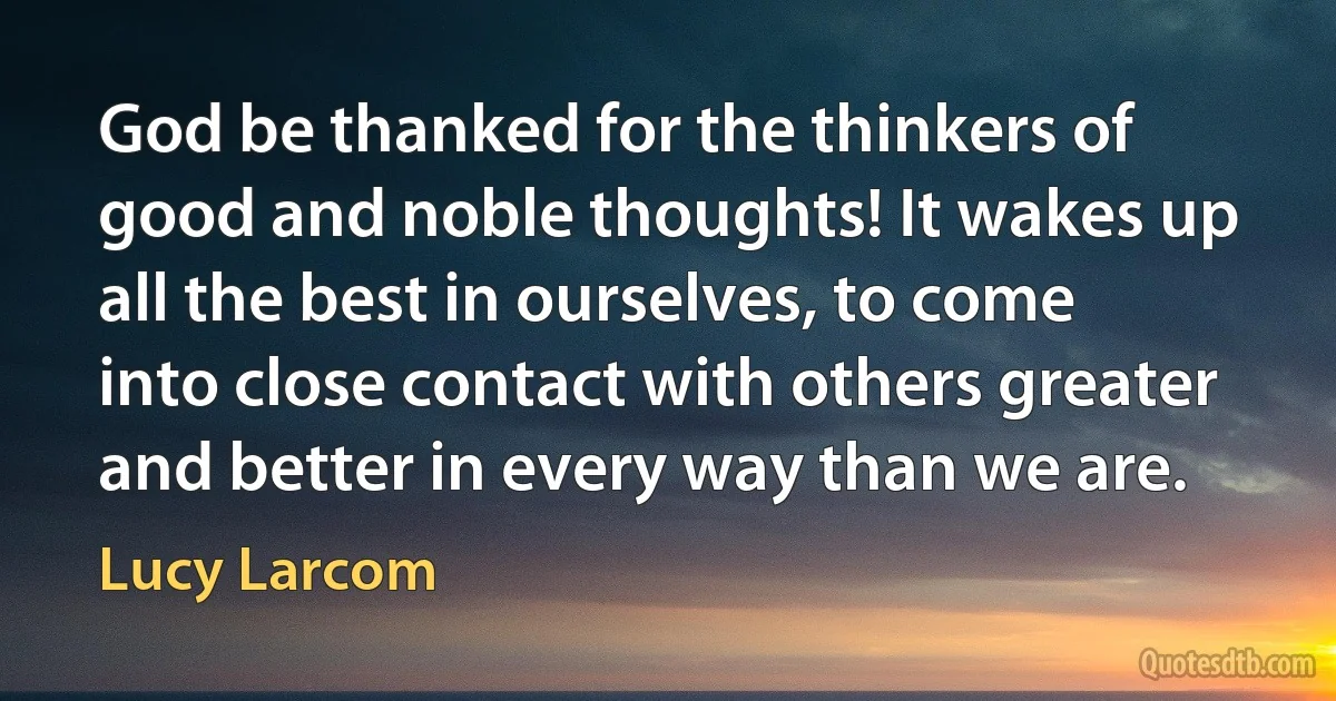 God be thanked for the thinkers of good and noble thoughts! It wakes up all the best in ourselves, to come into close contact with others greater and better in every way than we are. (Lucy Larcom)