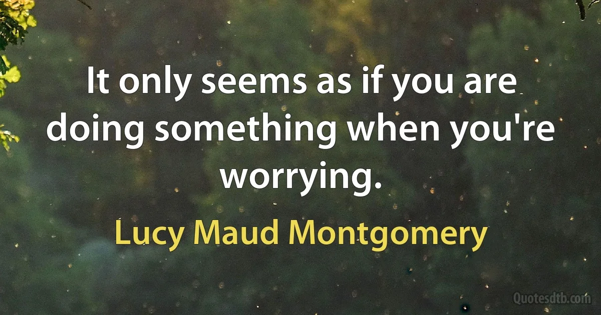 It only seems as if you are doing something when you're worrying. (Lucy Maud Montgomery)