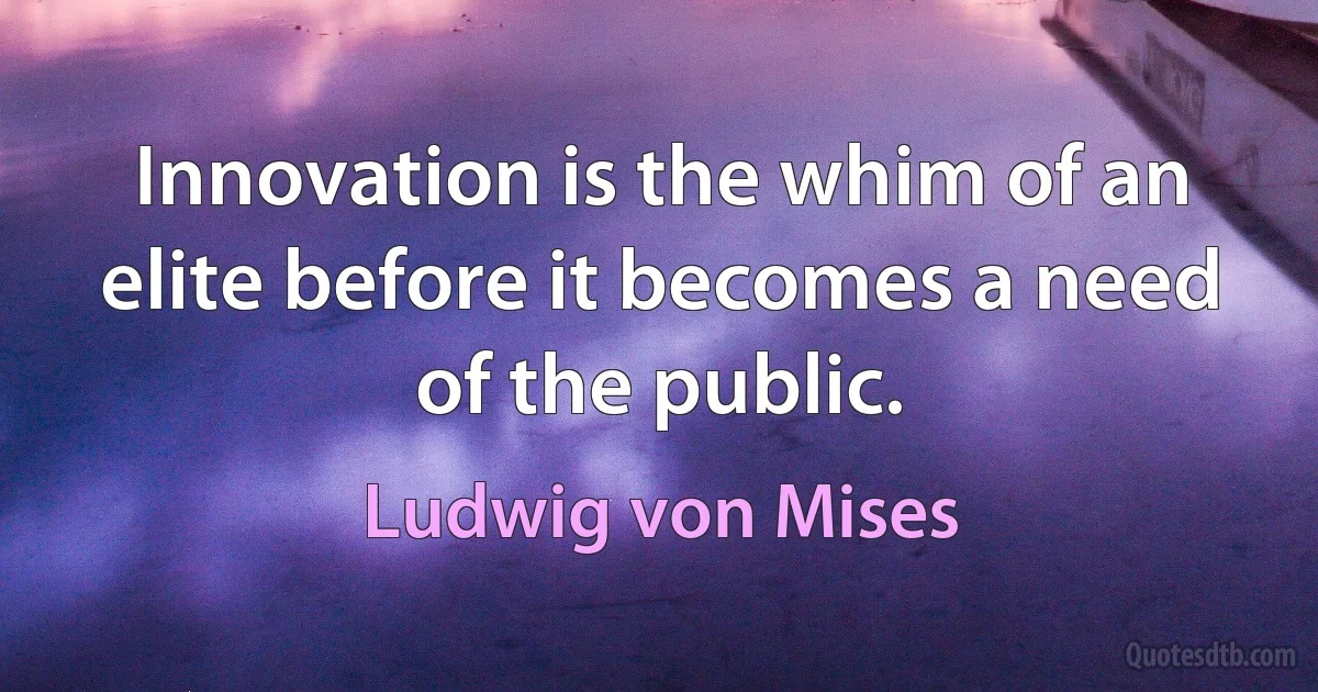 Innovation is the whim of an elite before it becomes a need of the public. (Ludwig von Mises)