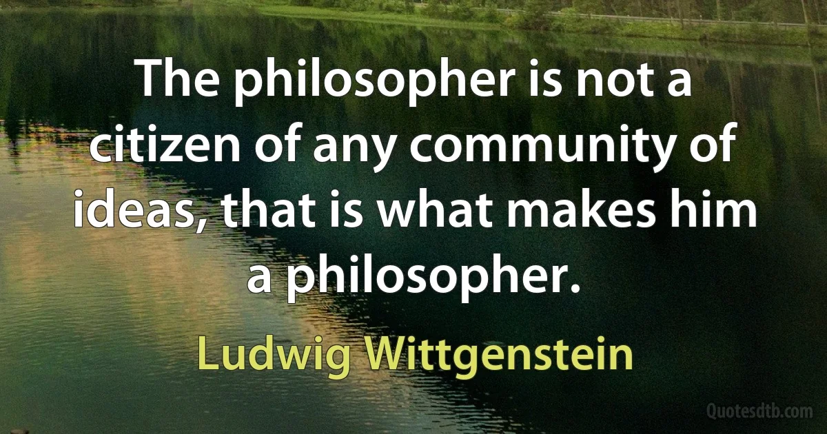 The philosopher is not a citizen of any community of ideas, that is what makes him a philosopher. (Ludwig Wittgenstein)