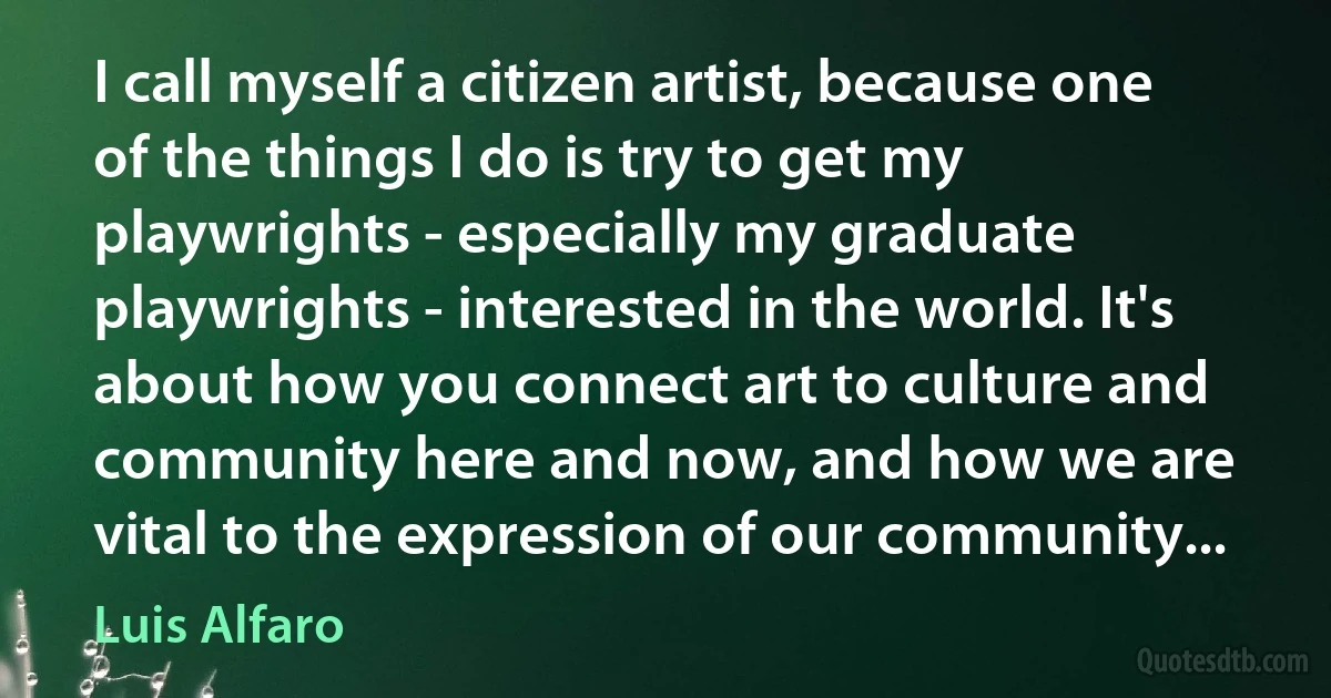 I call myself a citizen artist, because one of the things I do is try to get my playwrights - especially my graduate playwrights - interested in the world. It's about how you connect art to culture and community here and now, and how we are vital to the expression of our community... (Luis Alfaro)