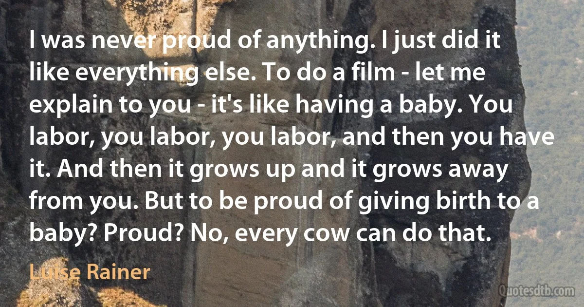 I was never proud of anything. I just did it like everything else. To do a film - let me explain to you - it's like having a baby. You labor, you labor, you labor, and then you have it. And then it grows up and it grows away from you. But to be proud of giving birth to a baby? Proud? No, every cow can do that. (Luise Rainer)