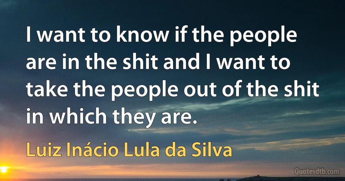 I want to know if the people are in the shit and I want to take the people out of the shit in which they are. (Luiz Inácio Lula da Silva)