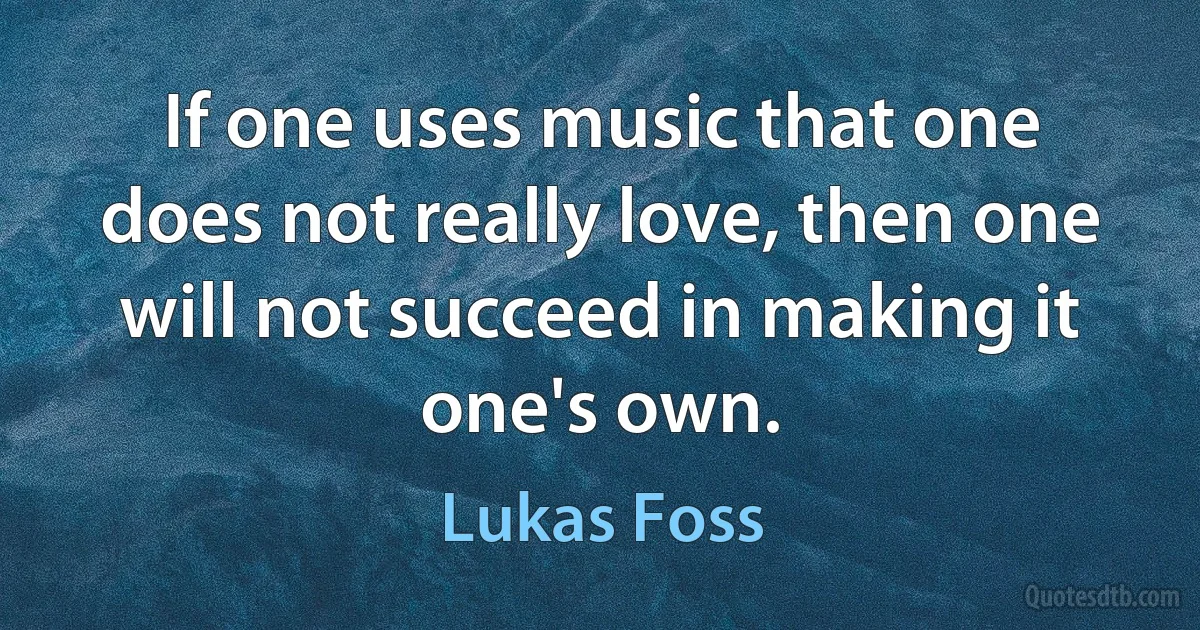 If one uses music that one does not really love, then one will not succeed in making it one's own. (Lukas Foss)