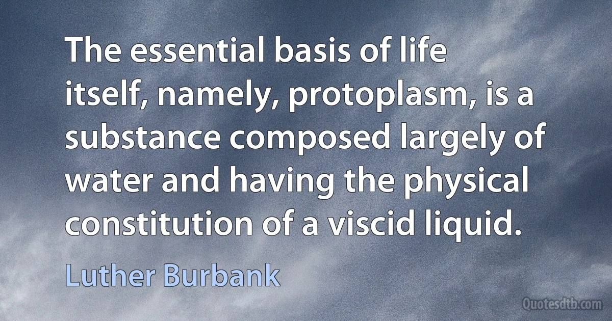 The essential basis of life itself, namely, protoplasm, is a substance composed largely of water and having the physical constitution of a viscid liquid. (Luther Burbank)