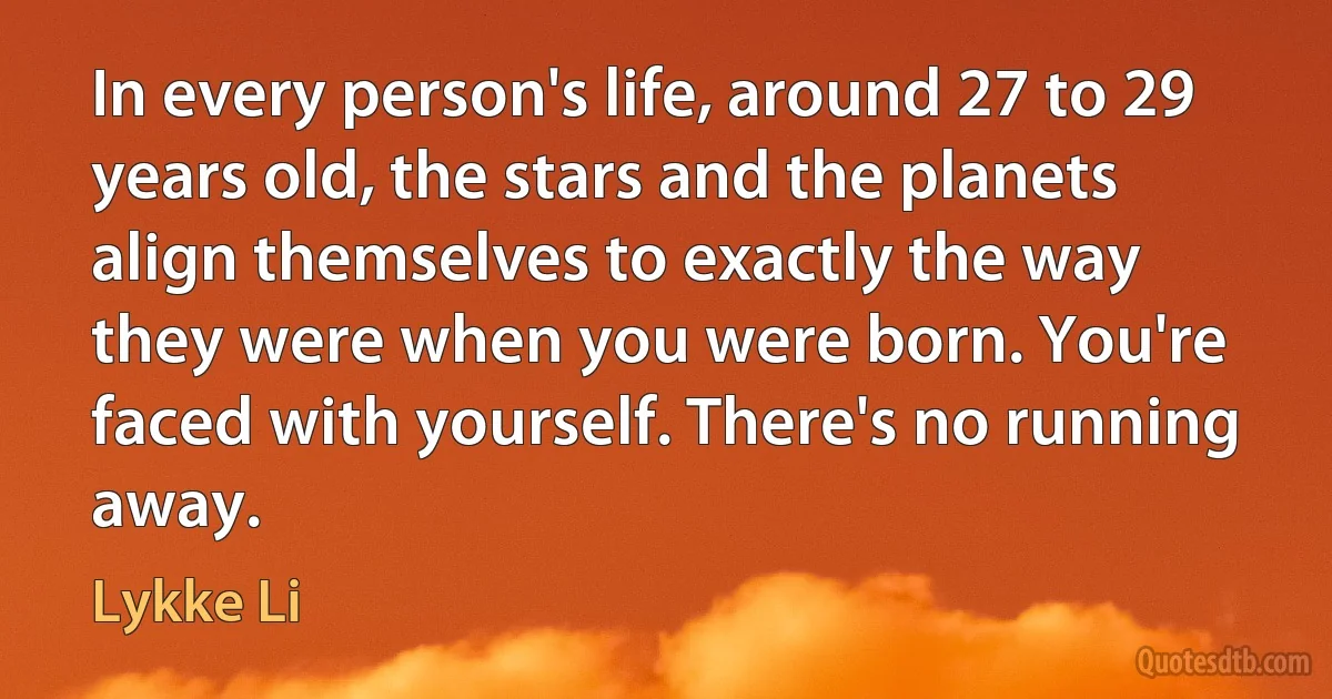 In every person's life, around 27 to 29 years old, the stars and the planets align themselves to exactly the way they were when you were born. You're faced with yourself. There's no running away. (Lykke Li)