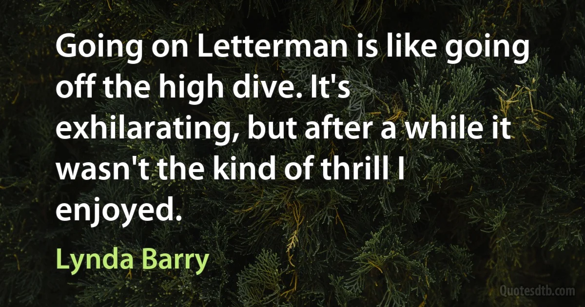 Going on Letterman is like going off the high dive. It's exhilarating, but after a while it wasn't the kind of thrill I enjoyed. (Lynda Barry)