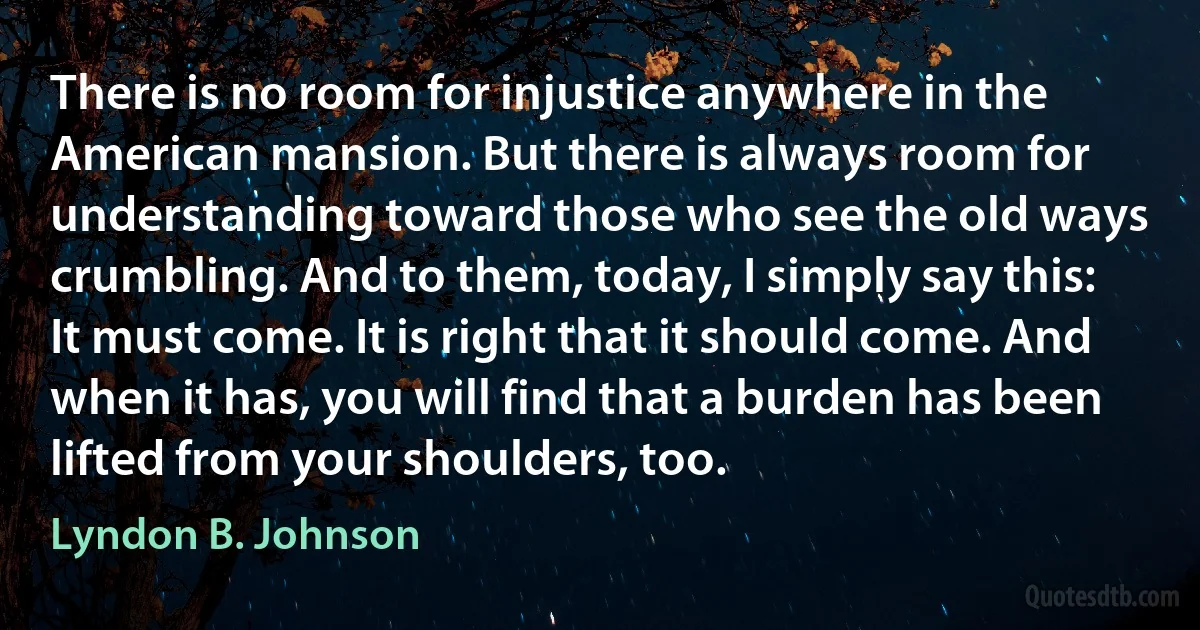 There is no room for injustice anywhere in the American mansion. But there is always room for understanding toward those who see the old ways crumbling. And to them, today, I simply say this: It must come. It is right that it should come. And when it has, you will find that a burden has been lifted from your shoulders, too. (Lyndon B. Johnson)