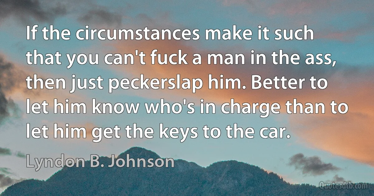 If the circumstances make it such that you can't fuck a man in the ass, then just peckerslap him. Better to let him know who's in charge than to let him get the keys to the car. (Lyndon B. Johnson)